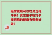 经常夜班可以吃灵芝孢子粉？灵芝孢子粉对于夜班族的健康有哪些好处？