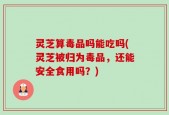 灵芝算毒品吗能吃吗(灵芝被归为毒品，还能安全食用吗？)