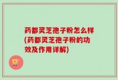 药都灵芝孢子粉怎么样(药都灵芝孢子粉的功效及作用详解)