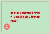 灵芝孢子粉代理多少钱？了解灵芝孢子粉代理价格？