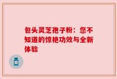 包头灵芝孢子粉：您不知道的惊艳功效与全新体验