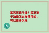紫灵芝孢子油？灵芝孢子油是怎么样使用的，可以用多久呢