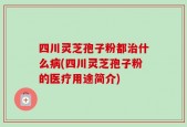 四川灵芝孢子粉都治什么病(四川灵芝孢子粉的医疗用途简介)