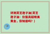 评测灵芝孢子油(灵芝孢子油：价值高超媲美黄金，你知道吗？)