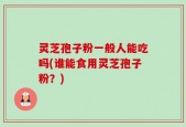灵芝孢子粉一般人能吃吗(谁能食用灵芝孢子粉？)