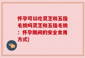 怀孕可以吃灵芝和五指毛桃吗灵芝和五指毛桃：怀孕期间的安全食用方式)