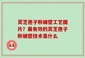 灵芝孢子粉破壁工艺图片？最有效的灵芝孢子粉破壁技术是什么