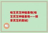峪芝灵芝种植基地(峪芝灵芝种植基地——探索灵芝的奥秘)
