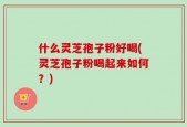 什么灵芝孢子粉好喝(灵芝孢子粉喝起来如何？)