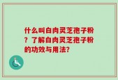 什么叫白肉灵芝孢子粉？了解白肉灵芝孢子粉的功效与用法？
