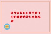 阿兮谷长白山灵芝孢子粉的独特功效与卓越品质