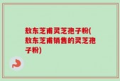 敖东芝甫灵芝孢子粉(敖东芝甫销售的灵芝孢子粉)