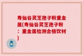 寿仙谷灵芝孢子粉重金属(寿仙谷灵芝孢子粉：重金属检测合格饮材)