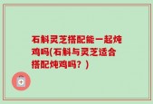 石斛灵芝搭配能一起炖鸡吗(石斛与灵芝适合搭配炖鸡吗？)