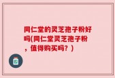 同仁堂的灵芝孢子粉好吗(同仁堂灵芝孢子粉，值得购买吗？)