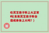 吃灵芝孢子粉上火正常吗(食用灵芝孢子粉会造成身体上火吗？)