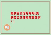 美肤宝灵芝好用吗(美肤宝灵芝使用效果如何？)