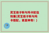 灵芝孢子粉与玛卡配伍效果(灵芝孢子粉与玛卡搭配，更显神奇！)