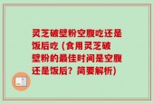 灵芝破壁粉空腹吃还是饭后吃 (食用灵芝破壁粉的最佳时间是空腹还是饭后？简要解析)