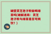 破壁灵芝孢子粉能喝绿茶吗(破解迷局：灵芝孢子粉与绿茶是否可同饮？)