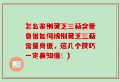 怎么鉴别灵芝三萜含量高低如何辨别灵芝三萜含量高低，这几个技巧一定要知道！)