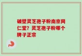 破壁灵芝孢子粉南京同仁堂？灵芝孢子粉哪个牌子正宗