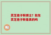 灵芝孢子粉博士？敖东灵芝孢子粉是真的吗