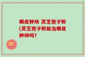 眼皮肿块 灵芝孢子粉(灵芝孢子粉能治眼皮肿块吗？