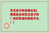 灵芝孢子粉到哪去买(哪里能买到灵芝孢子粉？找到靠谱的销售平台！)