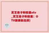 灵芝孢子粉胶囊otv_灵芝孢子粉胶囊：OTV健康新选择)