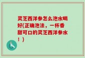 灵芝西洋参怎么泡水喝好(正确泡法，一杯香甜可口的灵芝西洋参水！)