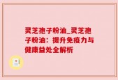 灵芝孢子粉油_灵芝孢子粉油：提升免疫力与健康益处全解析