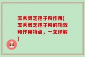 玉秀灵芝孢子粉作用(玉秀灵芝孢子粉的功效和作用特点，一文详解)