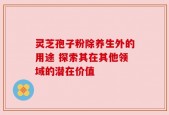 灵芝孢子粉除养生外的用途 探索其在其他领域的潜在价值