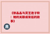 《郭晶晶与灵芝孢子粉：她的关联或背后的故事》