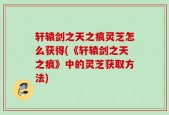 轩辕剑之天之痕灵芝怎么获得(《轩辕剑之天之痕》中的灵芝获取方法)