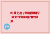 吃灵芝孢子粉后要刷牙 避免残留影响口腔健康