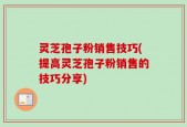 灵芝孢子粉销售技巧(提高灵芝孢子粉销售的技巧分享)