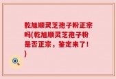 乾旭顺灵芝孢子粉正宗吗(乾旭顺灵芝孢子粉是否正宗，鉴定来了！)