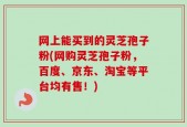 网上能买到的灵芝孢子粉(网购灵芝孢子粉，百度、京东、淘宝等平台均有售！)