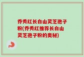 乔秀红长白山灵芝孢子粉(乔秀红推荐长白山灵芝孢子粉的奥秘)