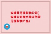安康灵芝提取物公司(安康公司推出纯天然灵芝提取物产品)
