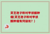 灵芝孢子粉对甲状腺肿瘤(灵芝孢子粉对甲状腺肿瘤有何益处？)