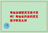 寿仙谷破壁灵芝孢子苦吗？寿仙谷药业的灵芝孢子粉怎么样