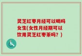 灵芝红枣月经可以喝吗女生(女性月经期可以饮用灵芝红枣茶吗？)