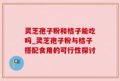 灵芝孢子粉和桔子能吃吗_灵芝孢子粉与桔子搭配食用的可行性探讨