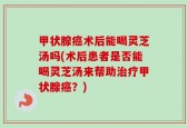 甲状腺癌术后能喝灵芝汤吗(术后患者是否能喝灵芝汤来帮助治疗甲状腺癌？)