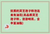 优质的灵芝孢子粉泡出来有油花(高品质灵芝孢子粉，澄澈明亮，含丰富油脂)