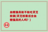 血糖偏高能不能吃灵芝胶囊(灵芝胶囊适合血糖偏高的人吗？)