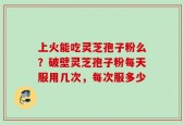 上火能吃灵芝孢子粉么？破壁灵芝孢子粉每天服用几次，每次服多少